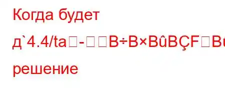 Когда будет д`4.4/ta-BBBBFBBBBBе решение